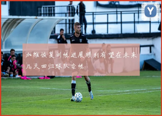 加维恢复训练进展顺利有望在未来几天回归球队合练