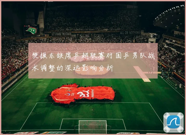 樊振东缺席乒超联赛对国乒男队战术调整的深远影响分析